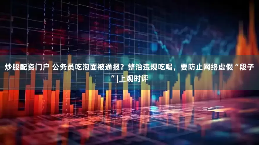 炒股配资门户 公务员吃泡面被通报？整治违规吃喝，要防止网络虚假“段子”|上观时评