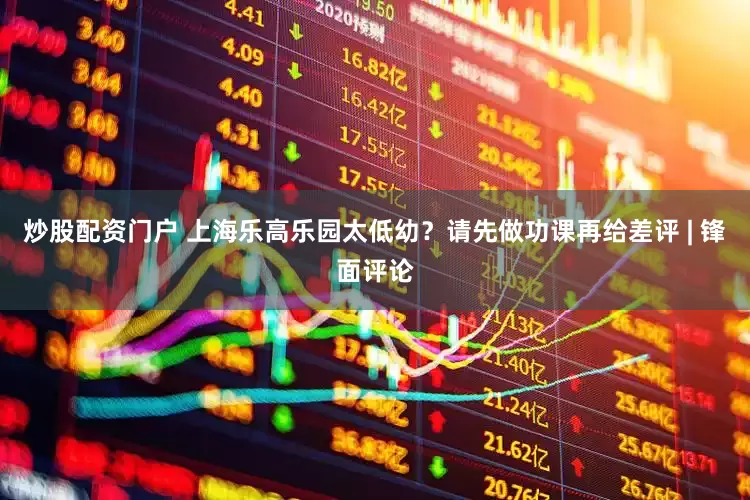 炒股配资门户 上海乐高乐园太低幼？请先做功课再给差评 | 锋面评论
