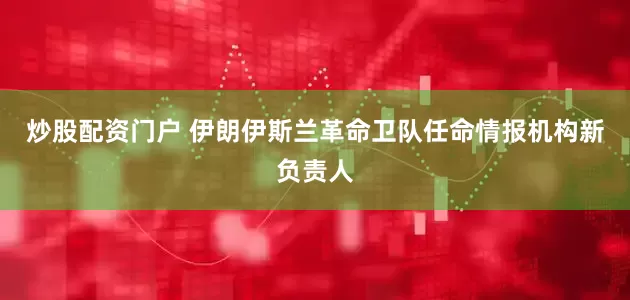炒股配资门户 伊朗伊斯兰革命卫队任命情报机构新负责人