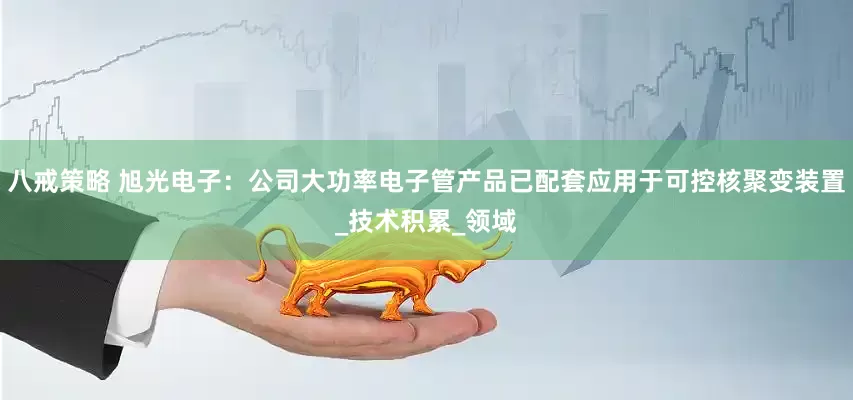 八戒策略 旭光电子：公司大功率电子管产品已配套应用于可控核聚变装置_技术积累_领域