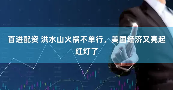 百进配资 洪水山火祸不单行，美国经济又亮起红灯了