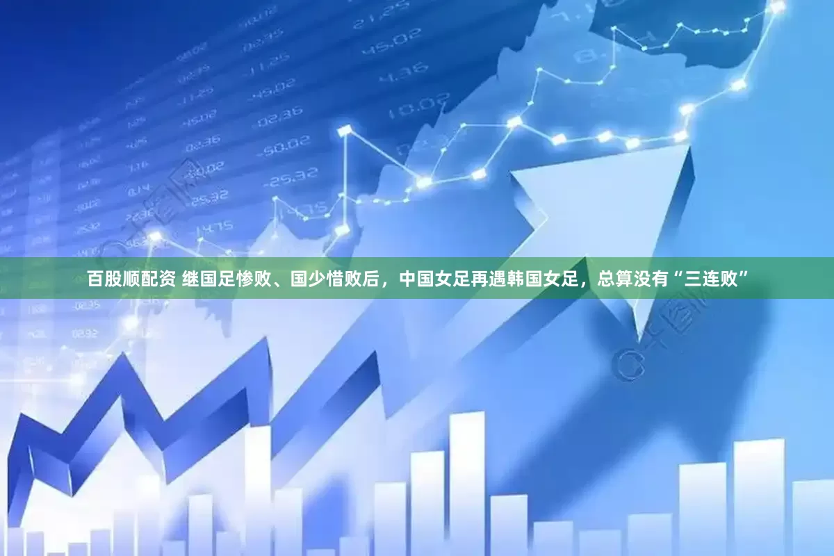 百股顺配资 继国足惨败、国少惜败后，中国女足再遇韩国女足，总算没有“三连败”