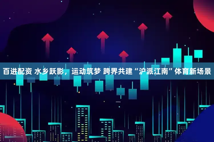 百进配资 水乡跃影，运动筑梦 跨界共建“沪派江南”体育新场景