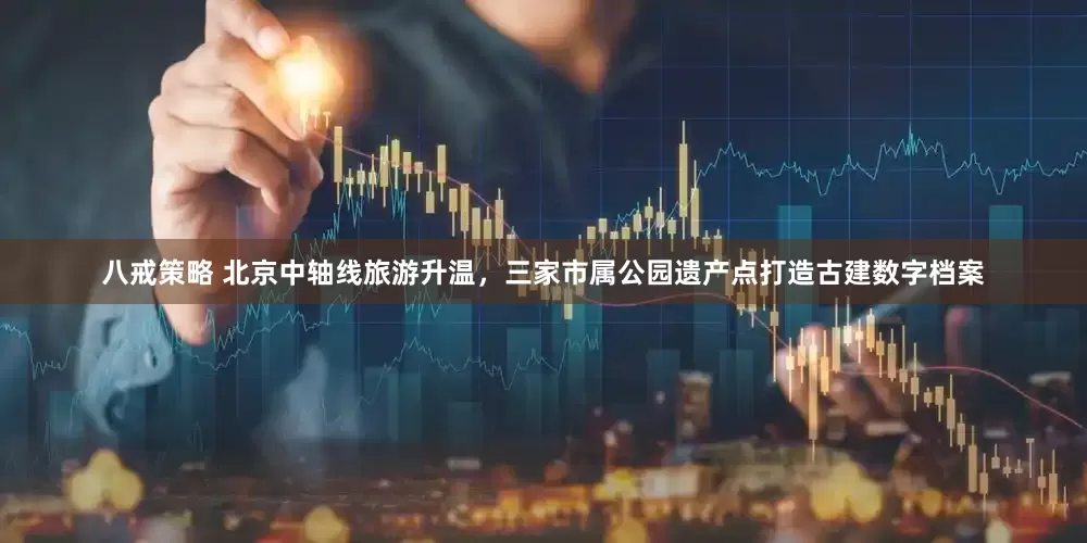 八戒策略 北京中轴线旅游升温，三家市属公园遗产点打造古建数字档案