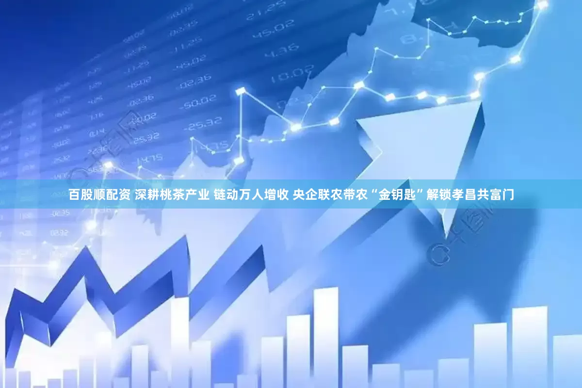 百股顺配资 深耕桃茶产业 链动万人增收 央企联农带农“金钥匙”解锁孝昌共富门