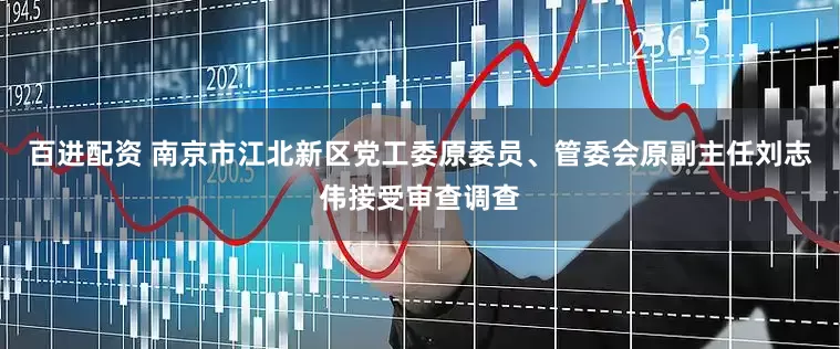 百进配资 南京市江北新区党工委原委员、管委会原副主任刘志伟接受审查调查