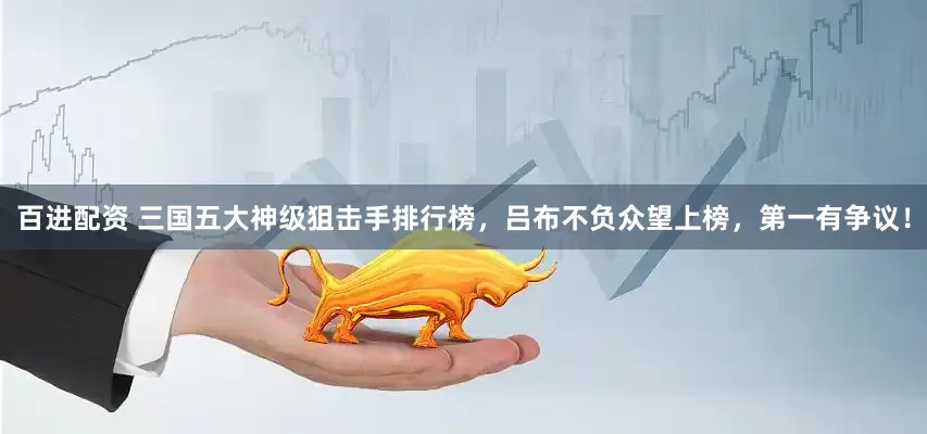 百进配资 三国五大神级狙击手排行榜，吕布不负众望上榜，第一有争议！
