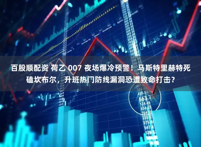 百股顺配资 荷乙 007 夜场爆冷预警！马斯特里赫特死磕坎布尔，升班热门防线漏洞恐遭致命打击？
