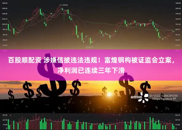 百股顺配资 涉嫌信披违法违规！富煌钢构被证监会立案，净利润已连续三年下滑