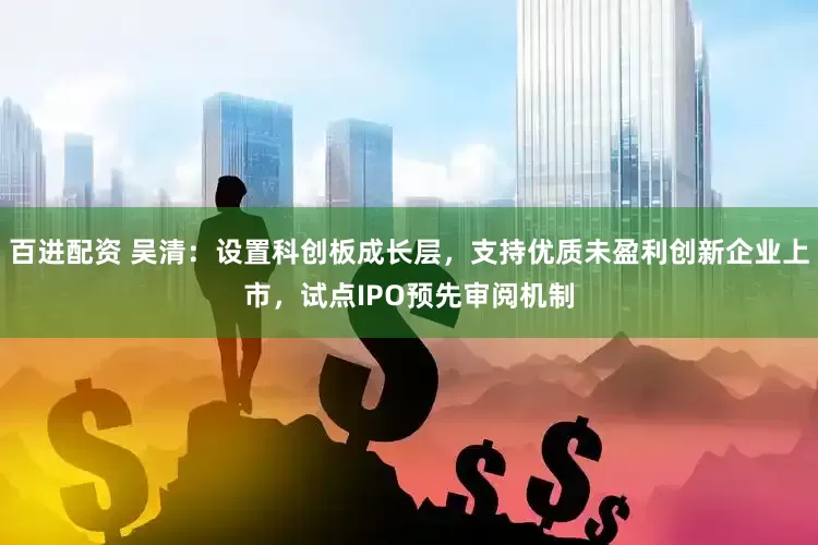 百进配资 吴清：设置科创板成长层，支持优质未盈利创新企业上市，试点IPO预先审阅机制