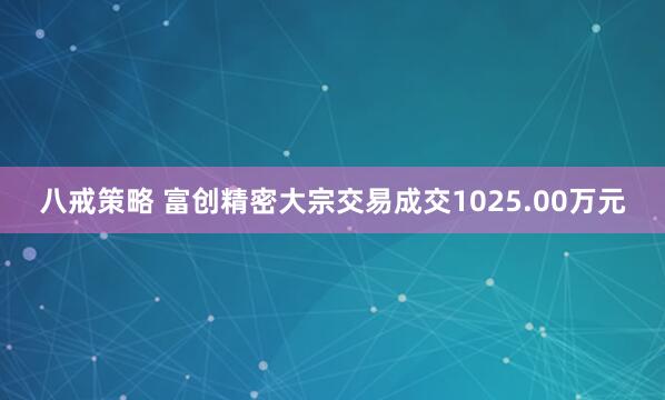八戒策略 富创精密大宗交易成交1025.00万元