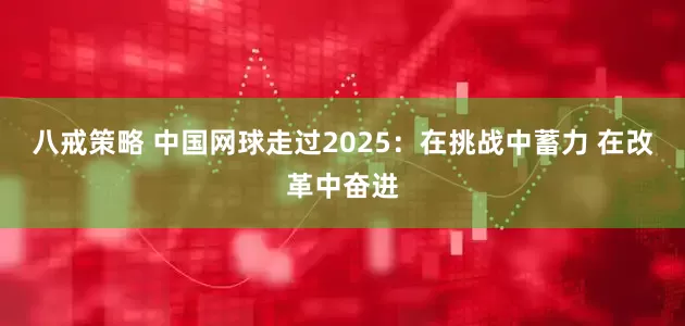 八戒策略 中国网球走过2025：在挑战中蓄力 在改革中奋进