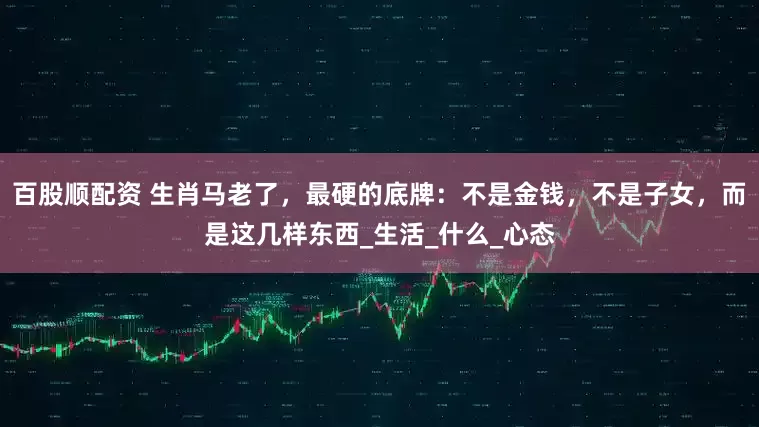 百股顺配资 生肖马老了，最硬的底牌：不是金钱，不是子女，而是这几样东西_生活_什么_心态
