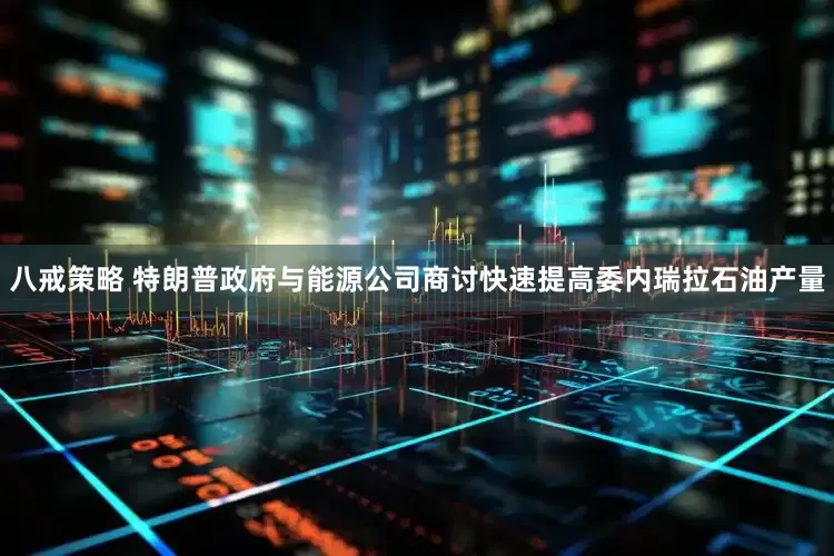 八戒策略 特朗普政府与能源公司商讨快速提高委内瑞拉石油产量