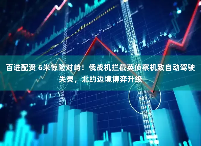 百进配资 6米惊险对峙！俄战机拦截英侦察机致自动驾驶失灵，北约边境博弈升级